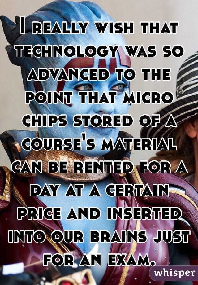 I really wish that technology was so advanced to the point that micro chips stored of a course's material can be rented for a day at a certain price and inserted into our brains just for an exam. 