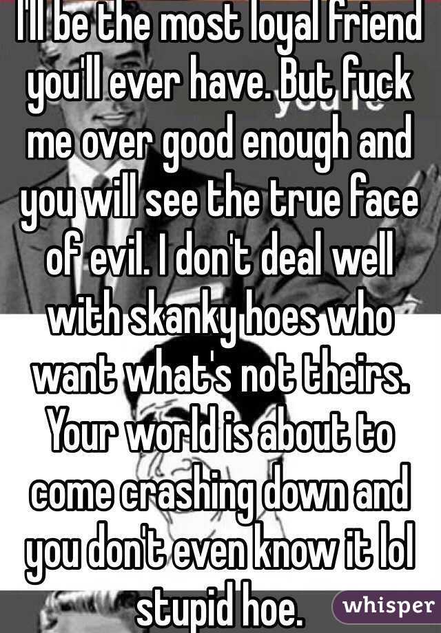 I'll be the most loyal friend you'll ever have. But fuck me over good enough and you will see the true face of evil. I don't deal well with skanky hoes who want what's not theirs. Your world is about to come crashing down and you don't even know it lol stupid hoe. 