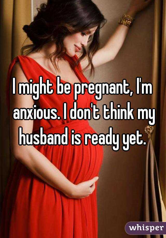 I might be pregnant, I'm anxious. I don't think my husband is ready yet. 