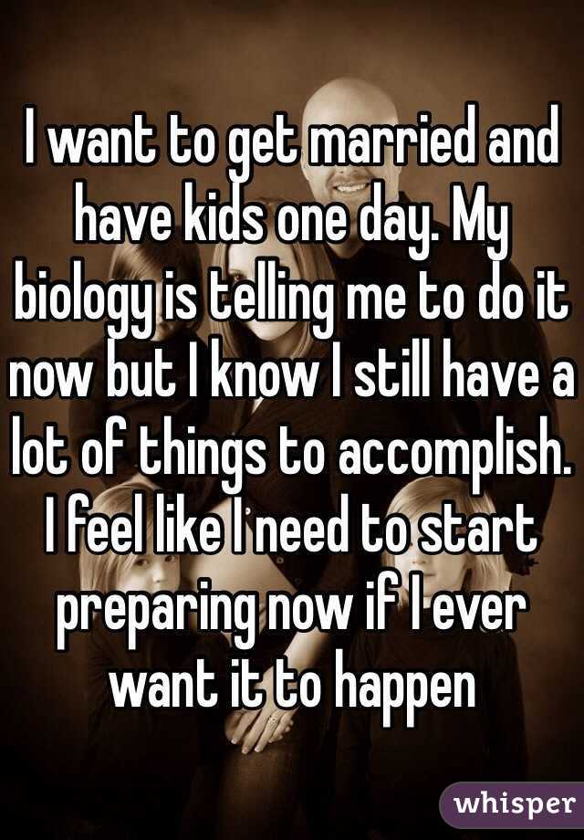 I want to get married and have kids one day. My biology is telling me to do it now but I know I still have a lot of things to accomplish. I feel like I need to start preparing now if I ever want it to happen