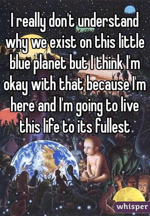 I really don't understand why we exist on this little blue planet but I think I'm okay with that because I'm here and I'm going to live this life to its fullest 