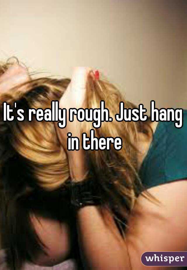 It's really rough. Just hang in there