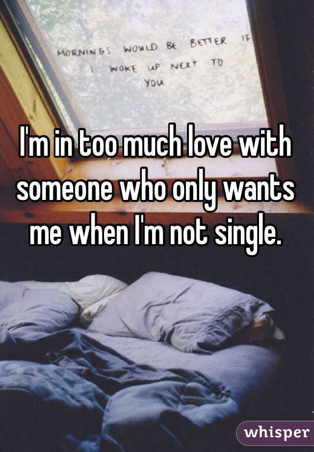 I'm in too much love with someone who only wants me when I'm not single. 