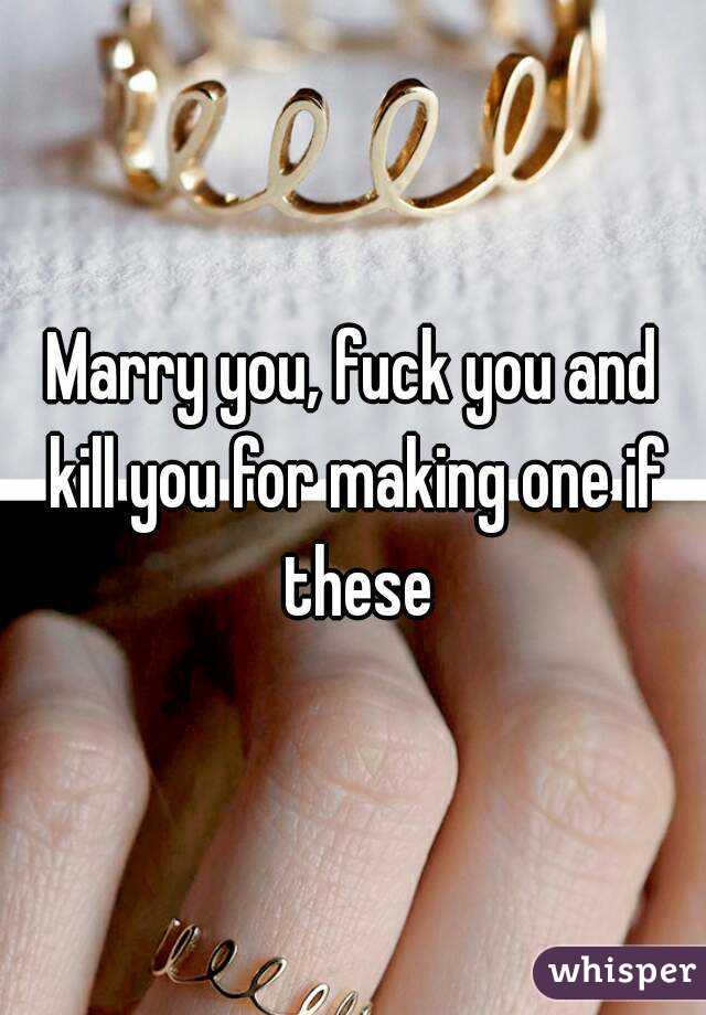 Marry you, fuck you and kill you for making one if these