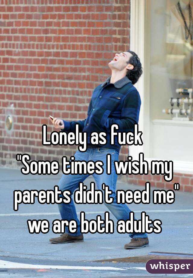 Lonely as fuck 
"Some times I wish my parents didn't need me"
we are both adults