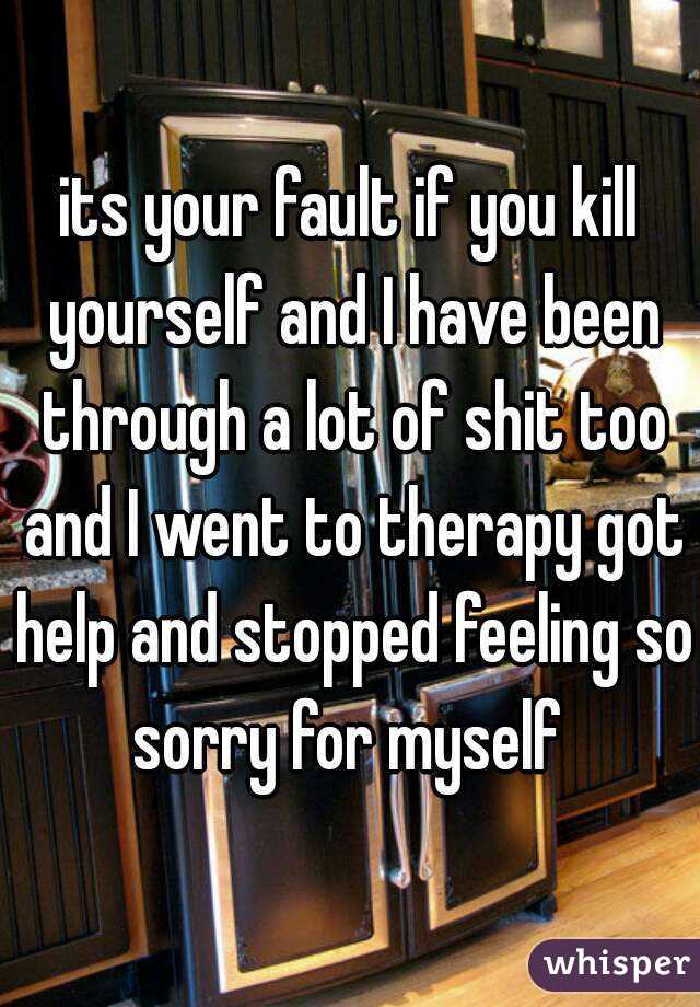 its your fault if you kill yourself and I have been through a lot of shit too and I went to therapy got help and stopped feeling so sorry for myself 