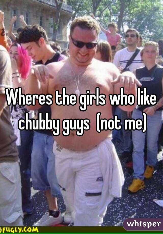 Wheres the girls who like chubby guys  (not me)