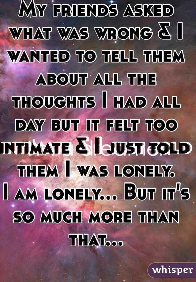 My friends asked what was wrong & I wanted to tell them about all the thoughts I had all day but it felt too intimate & I just told them I was lonely.
I am lonely... But it's so much more than that...