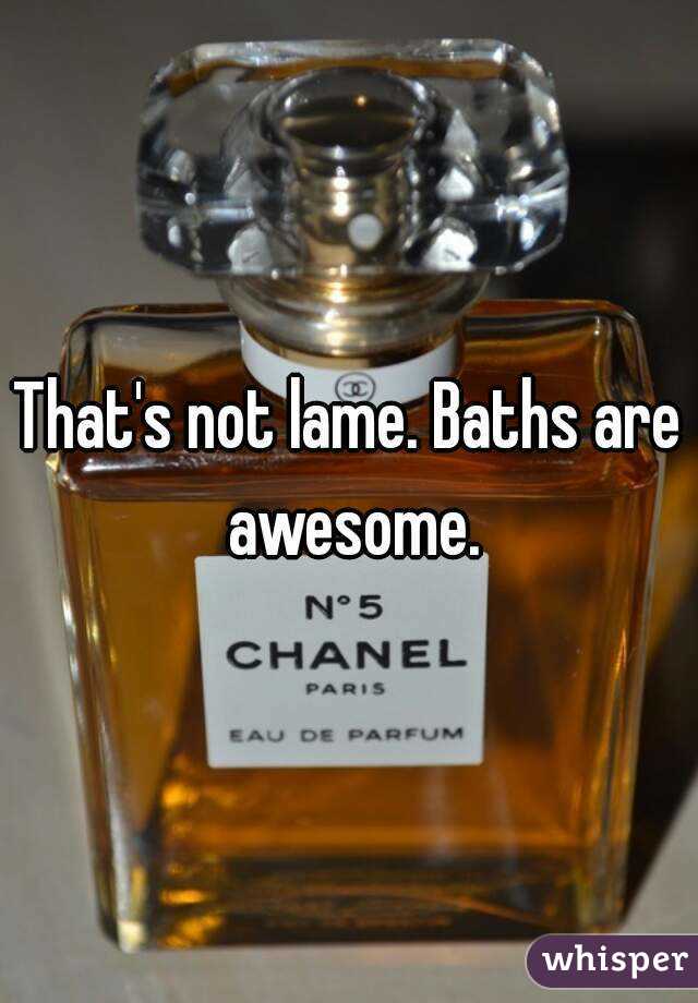 That's not lame. Baths are awesome.