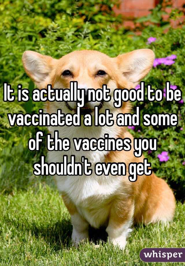 It is actually not good to be vaccinated a lot and some of the vaccines you shouldn't even get