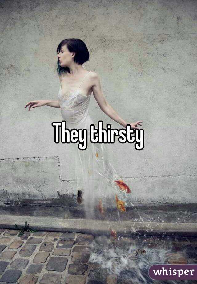 They thirsty
