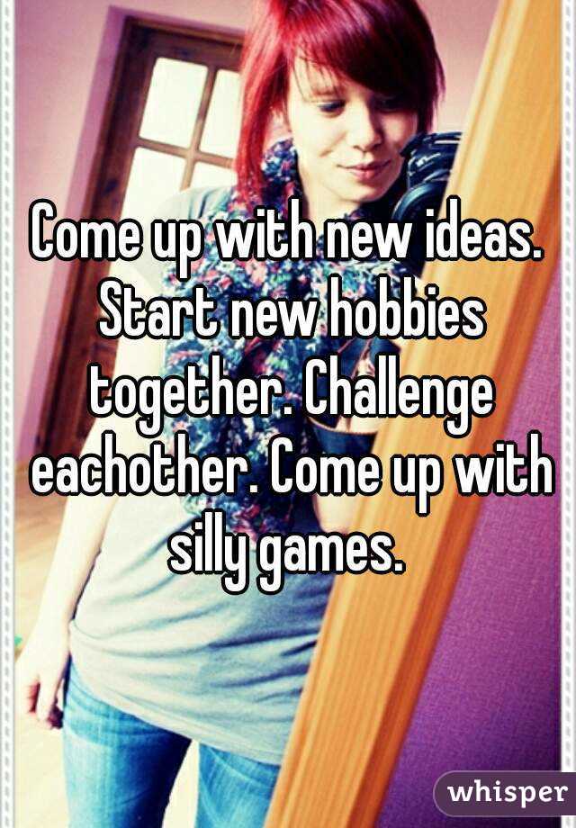 Come up with new ideas. Start new hobbies together. Challenge eachother. Come up with silly games. 