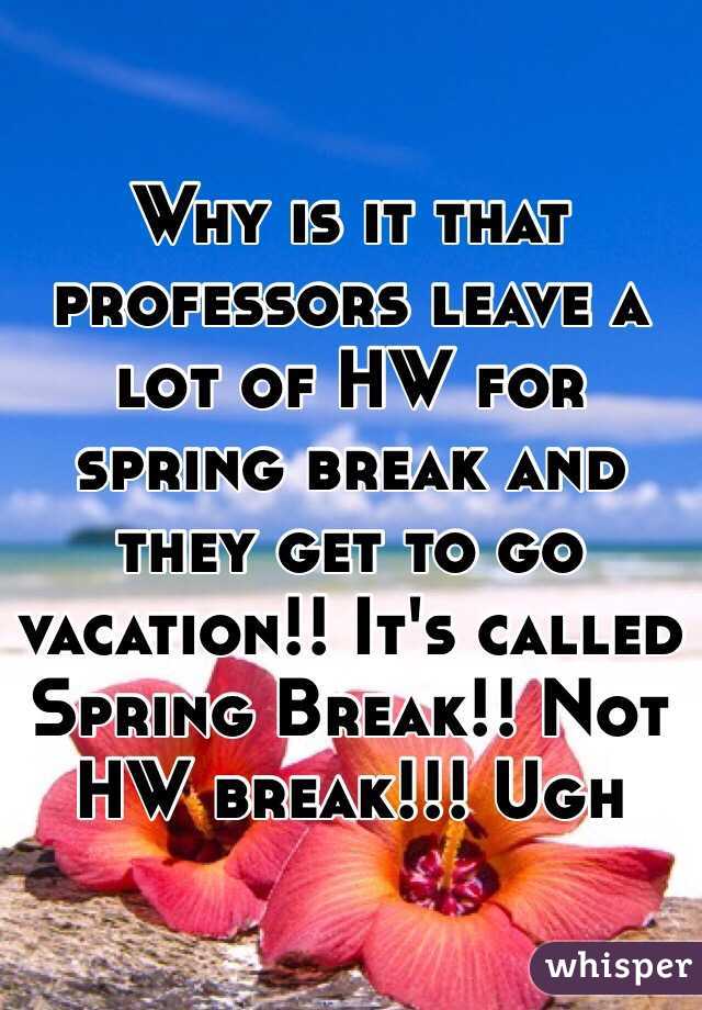 Why is it that professors leave a lot of HW for spring break and they get to go vacation!! It's called Spring Break!! Not HW break!!! Ugh 
