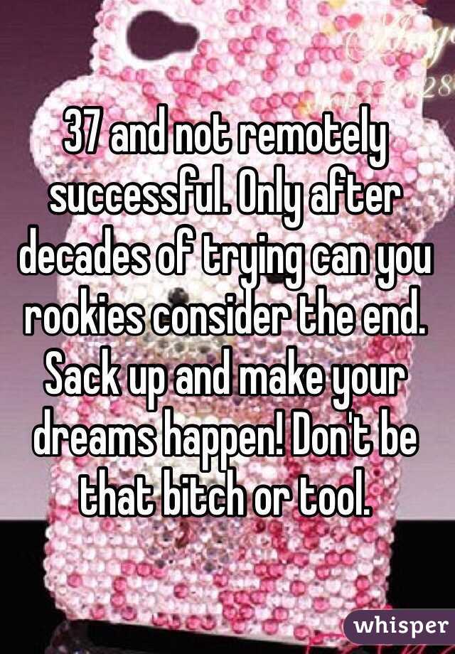 37 and not remotely successful. Only after decades of trying can you rookies consider the end. Sack up and make your dreams happen! Don't be
that bitch or tool.