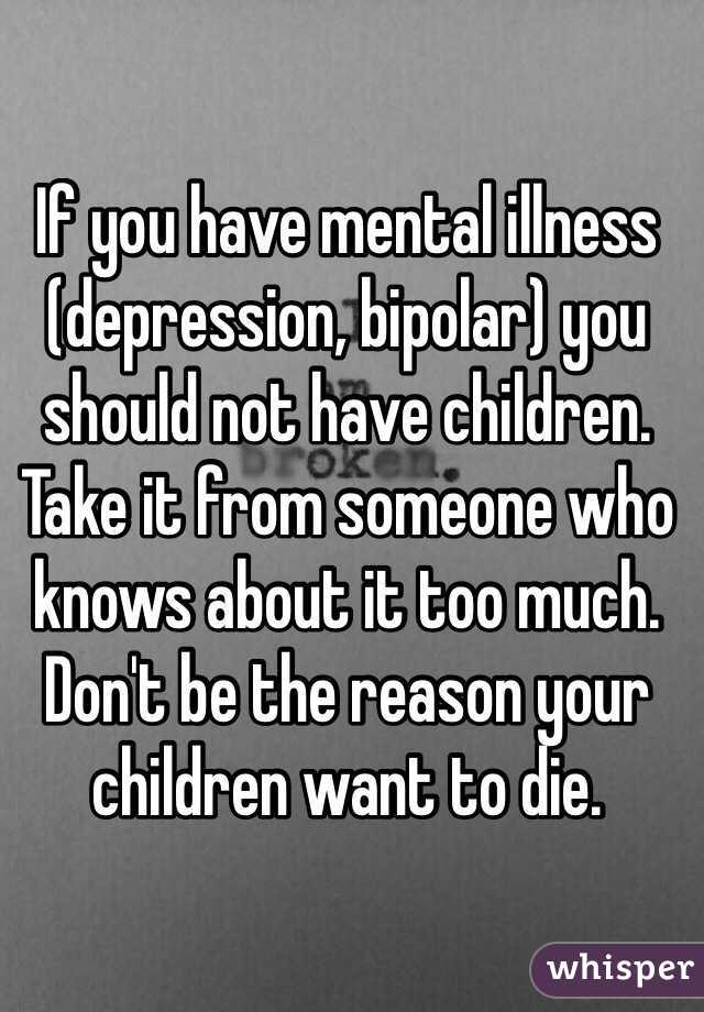 If you have mental illness (depression, bipolar) you should not have children. Take it from someone who knows about it too much. Don't be the reason your children want to die.