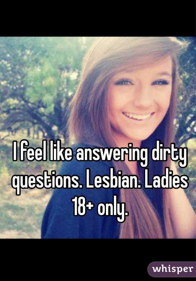I feel like answering dirty questions. Lesbian. Ladies 18+ only. 