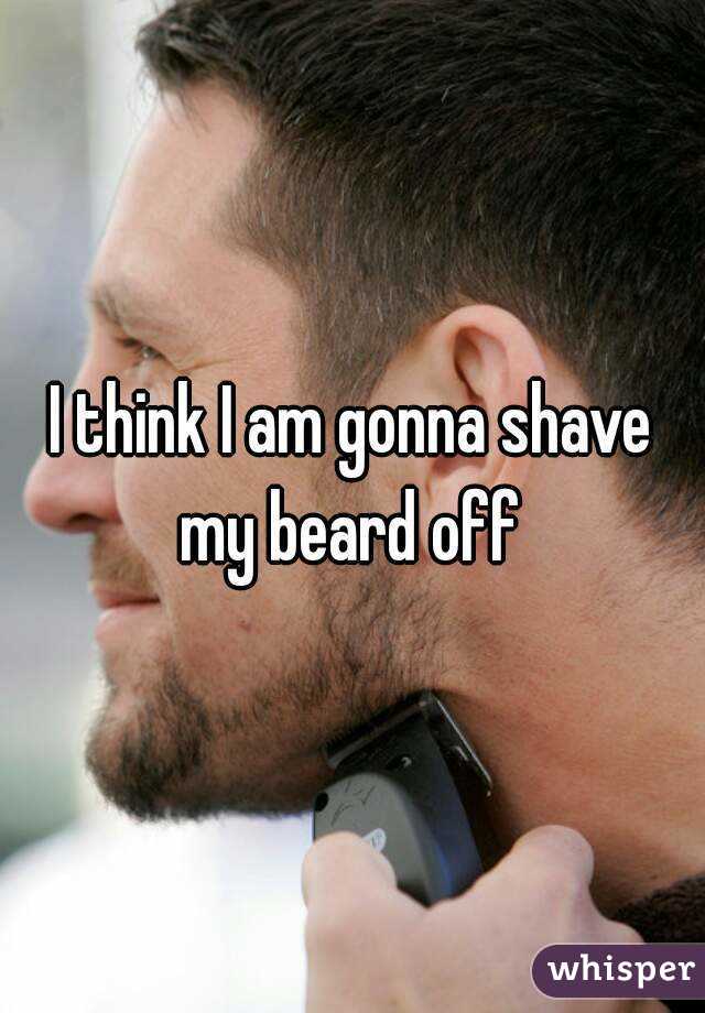 I think I am gonna shave my beard off 