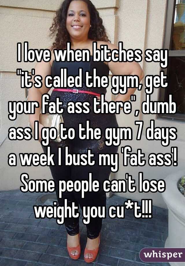 I love when bitches say "it's called the gym, get your fat ass there", dumb ass I go to the gym 7 days a week I bust my 'fat ass'! Some people can't lose weight you cu*t!!!