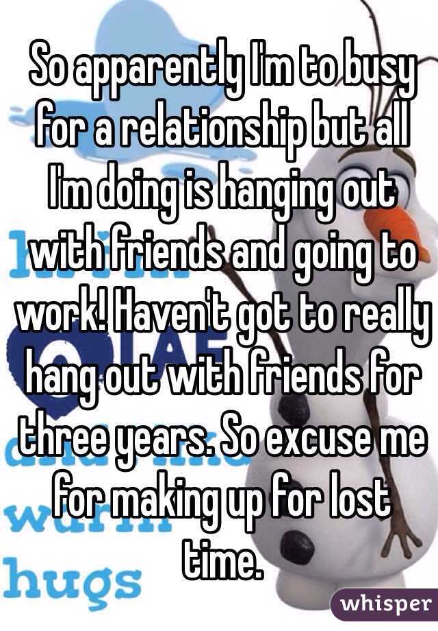 So apparently I'm to busy for a relationship but all I'm doing is hanging out with friends and going to work! Haven't got to really hang out with friends for three years. So excuse me for making up for lost time. 