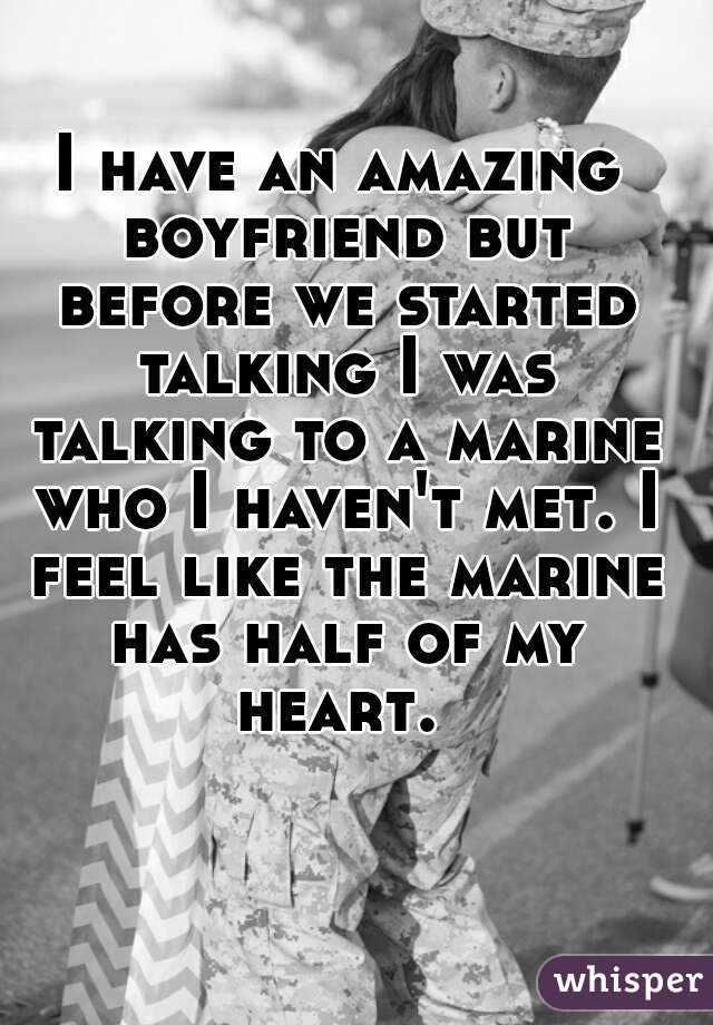 I have an amazing boyfriend but before we started talking I was talking to a marine who I haven't met. I feel like the marine has half of my heart. 