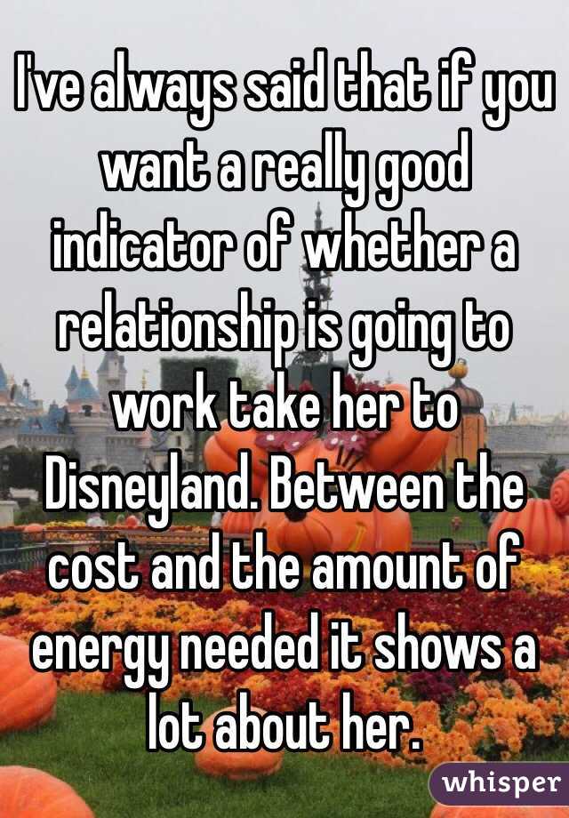 I've always said that if you want a really good indicator of whether a relationship is going to work take her to Disneyland. Between the cost and the amount of energy needed it shows a lot about her. 