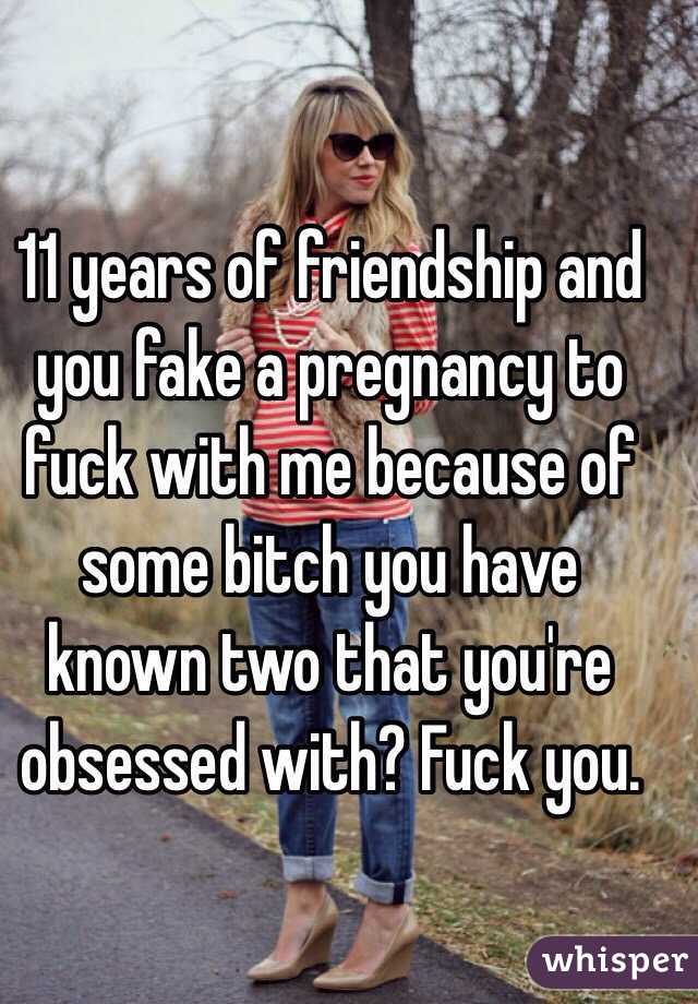 11 years of friendship and you fake a pregnancy to fuck with me because of some bitch you have known two that you're obsessed with? Fuck you.