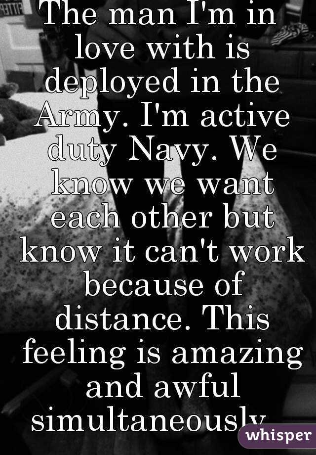 The man I'm in love with is deployed in the Army. I'm active duty Navy. We know we want each other but know it can't work because of distance. This feeling is amazing and awful simultaneously...