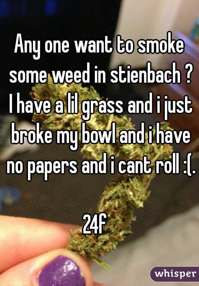 Any one want to smoke some weed in stienbach ? I have a lil grass and i just broke my bowl and i have no papers and i cant roll :(. 
24f  