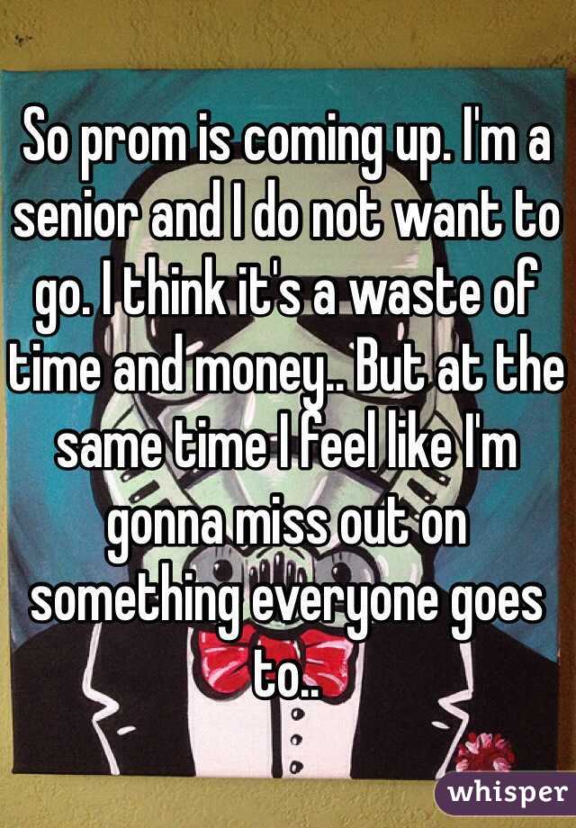 So prom is coming up. I'm a senior and I do not want to go. I think it's a waste of time and money.. But at the same time I feel like I'm gonna miss out on something everyone goes to..