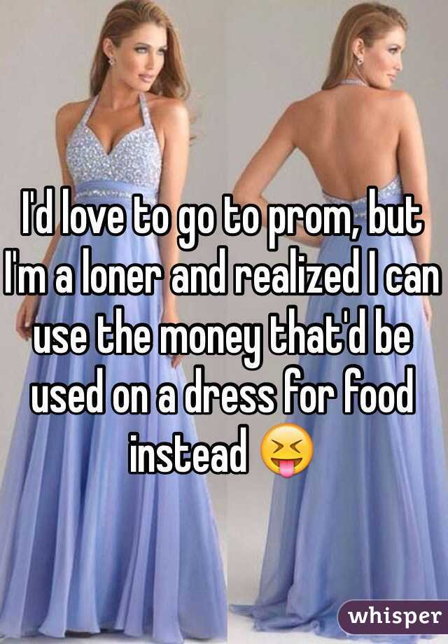 I'd love to go to prom, but I'm a loner and realized I can use the money that'd be used on a dress for food instead 😝 
