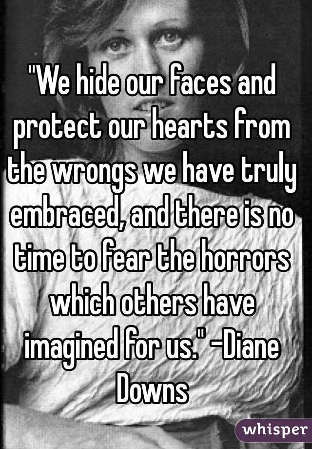 "We hide our faces and protect our hearts from the wrongs we have truly embraced, and there is no time to fear the horrors which others have imagined for us." -Diane Downs