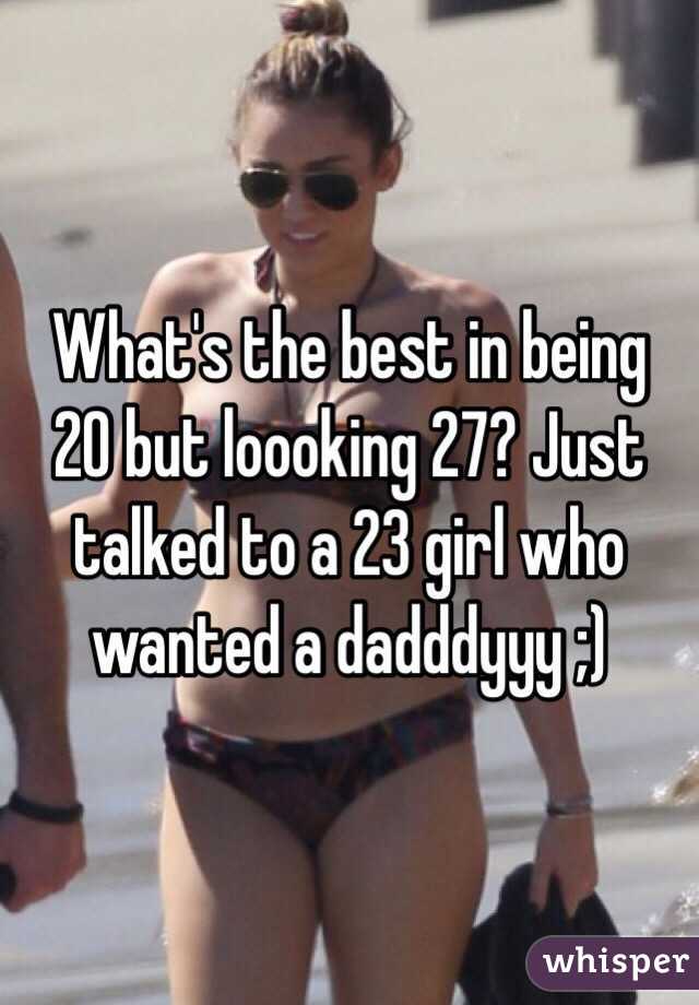What's the best in being 20 but loooking 27? Just talked to a 23 girl who wanted a dadddyyy ;)