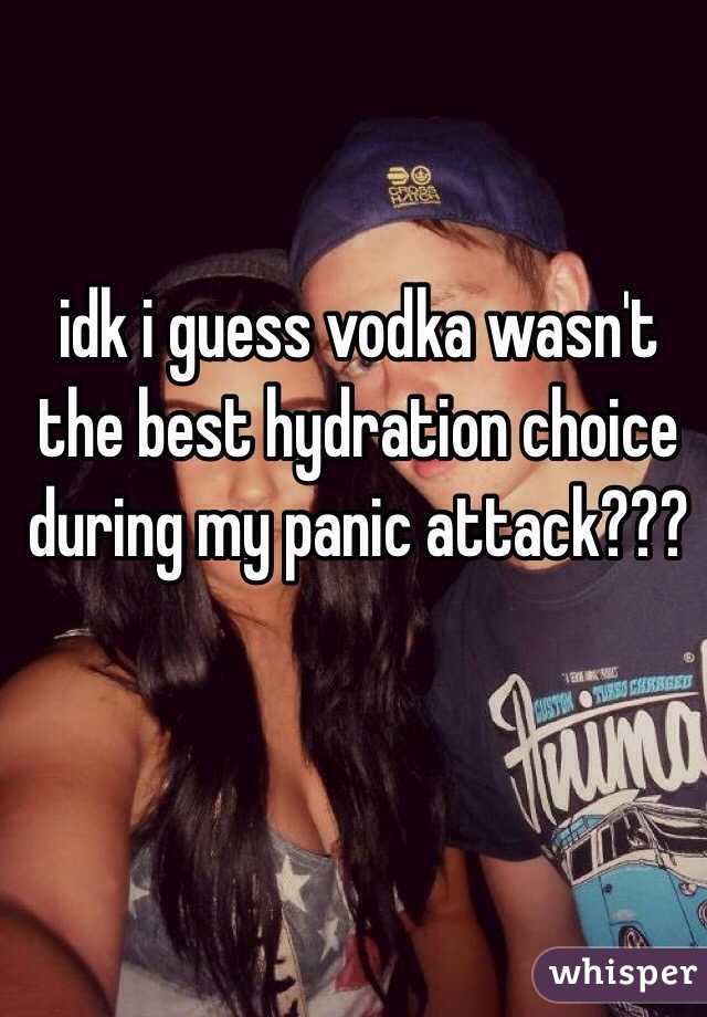 idk i guess vodka wasn't the best hydration choice during my panic attack???
