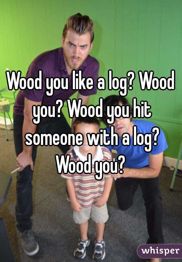 Wood you like a log? Wood you? Wood you hit someone with a log? Wood you? 