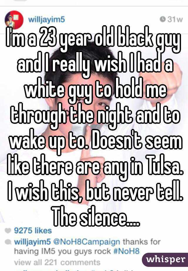 I'm a 23 year old black guy and I really wish I had a white guy to hold me through the night and to wake up to. Doesn't seem like there are any in Tulsa. I wish this, but never tell. The silence....