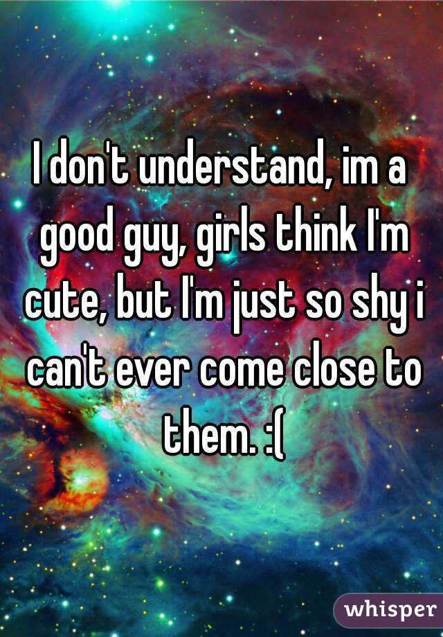 I don't understand, im a good guy, girls think I'm cute, but I'm just so shy i can't ever come close to them. :(