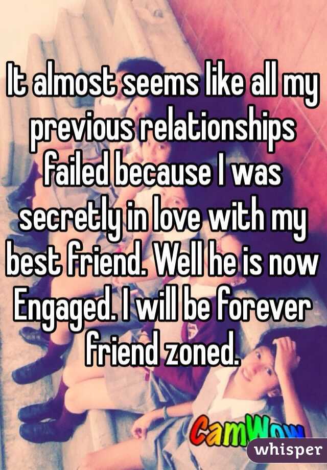 It almost seems like all my previous relationships failed because I was secretly in love with my best friend. Well he is now
Engaged. I will be forever friend zoned. 
