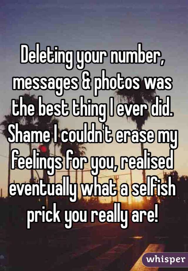 Deleting your number, messages & photos was the best thing I ever did. Shame I couldn't erase my feelings for you, realised eventually what a selfish prick you really are!