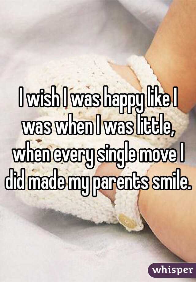 I wish I was happy like I was when I was little, when every single move I did made my parents smile.