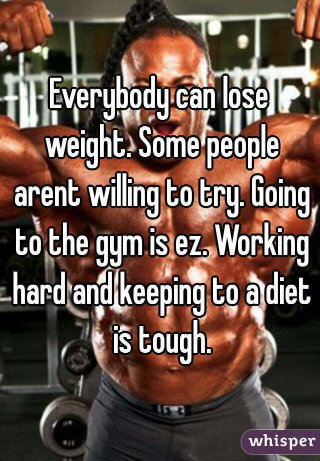 Everybody can lose weight. Some people arent willing to try. Going to the gym is ez. Working hard and keeping to a diet is tough.