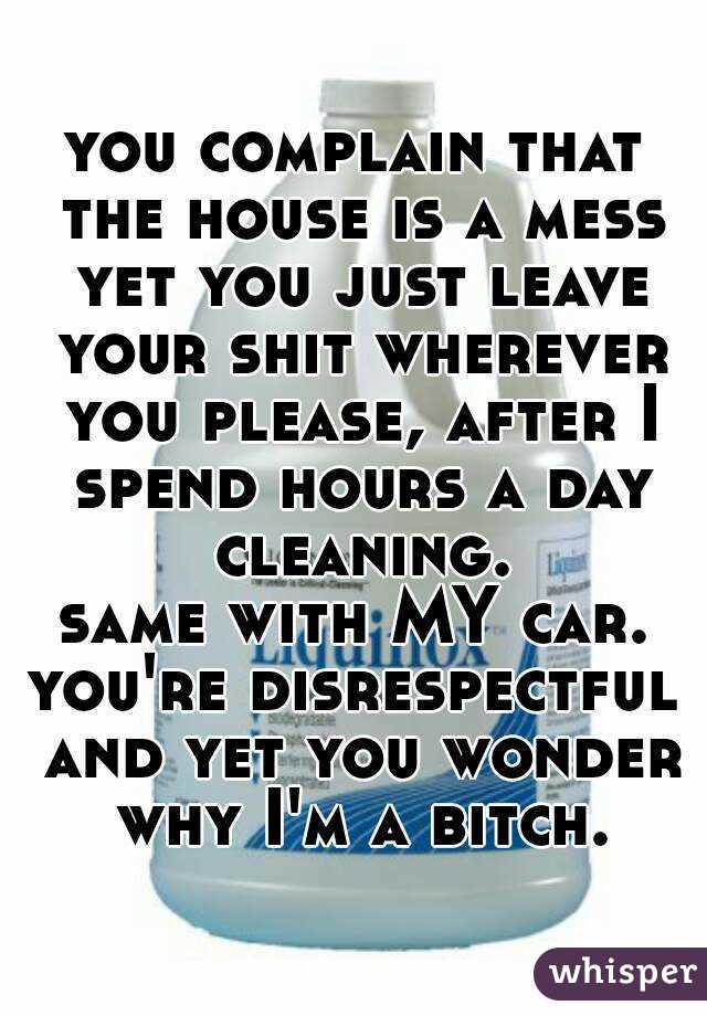 you complain that the house is a mess yet you just leave your shit wherever you please, after I spend hours a day cleaning.
same with MY car.
you're disrespectful and yet you wonder why I'm a bitch.