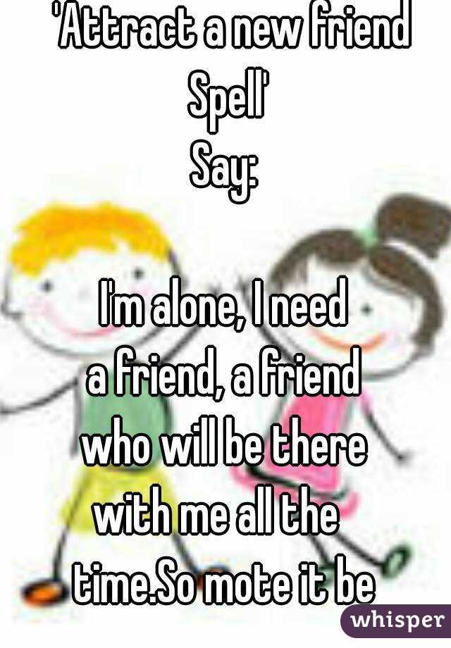  'Attract a new friend Spell'
Say:

I'm alone, I need
a friend, a friend
who will be there
with me all the 
time.So mote it be