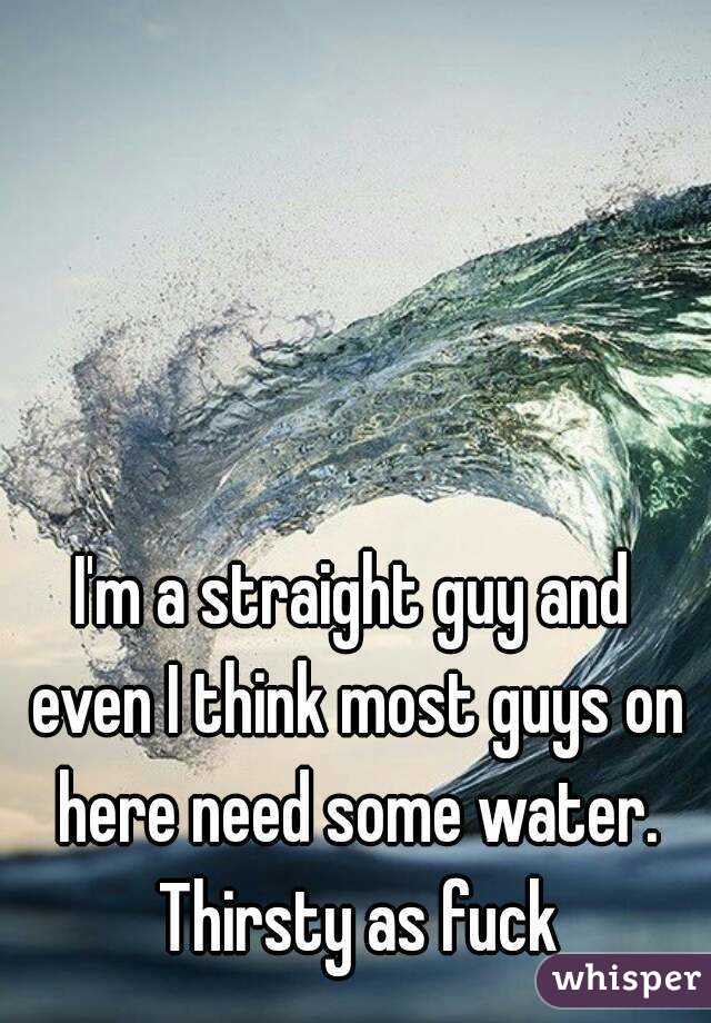 I'm a straight guy and even I think most guys on here need some water. Thirsty as fuck