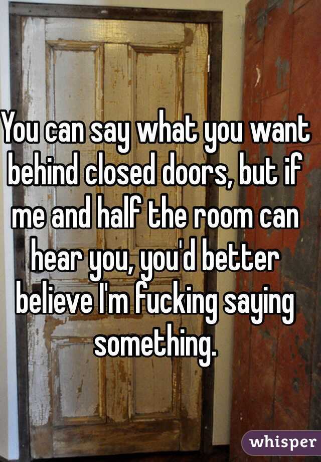 You can say what you want behind closed doors, but if me and half the room can hear you, you'd better believe I'm fucking saying something. 