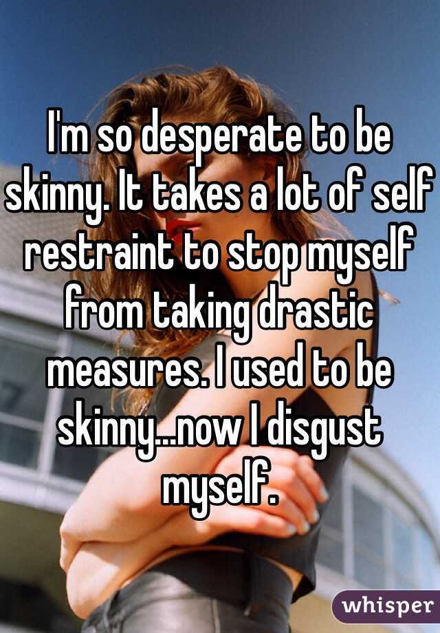 I'm so desperate to be skinny. It takes a lot of self restraint to stop myself from taking drastic measures. I used to be skinny...now I disgust myself.