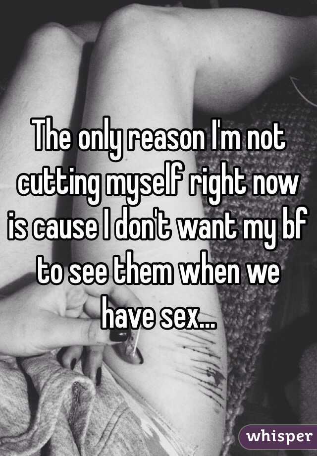 The only reason I'm not cutting myself right now is cause I don't want my bf to see them when we have sex...