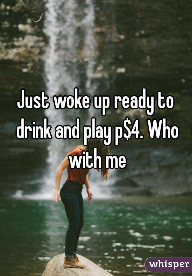 Just woke up ready to drink and play p$4. Who with me