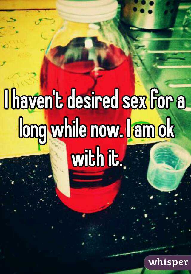 I haven't desired sex for a long while now. I am ok with it.