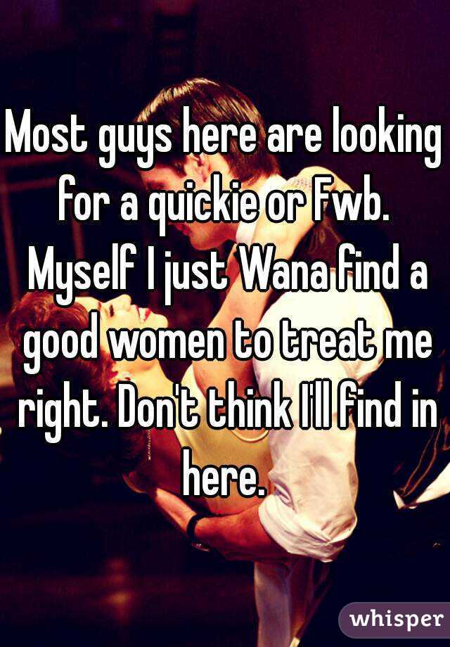 Most guys here are looking for a quickie or Fwb.  Myself I just Wana find a good women to treat me right. Don't think I'll find in here. 