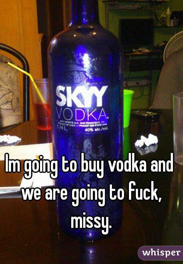 Im going to buy vodka and we are going to fuck, missy.